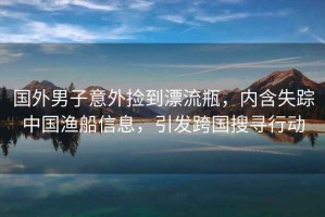 國外男子意外撿到漂流瓶，內(nèi)含失蹤中國漁船信息，引發(fā)跨國搜尋行動(dòng)