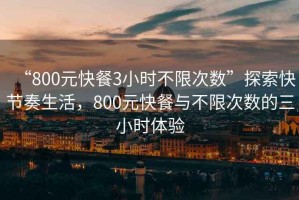 “800元快餐3小時不限次數(shù)”探索快節(jié)奏生活，800元快餐與不限次數(shù)的三小時體驗