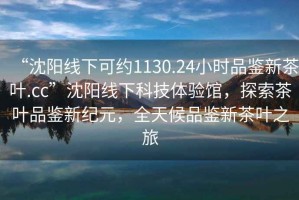 “沈陽線下可約1130.24小時品鑒新茶葉.cc”沈陽線下科技體驗館，探索茶葉品鑒新紀元，全天候品鑒新茶葉之旅