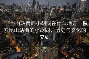 “昆山站街的小胡同在什么地方”探索昆山站街的小胡同，歷史與文化的交織