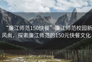 “廉江師范150快餐”廉江師范校園新風(fēng)尚，探索廉江師范的150元快餐文化