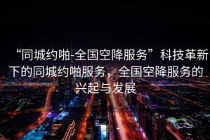 “同城約啪-全國空降服務(wù)”科技革新下的同城約啪服務(wù)，全國空降服務(wù)的興起與發(fā)展