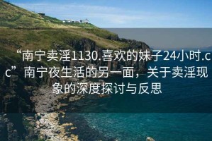 “南寧賣(mài)淫1130.喜歡的妹子24小時(shí).cc”南寧夜生活的另一面，關(guān)于賣(mài)淫現(xiàn)象的深度探討與反思