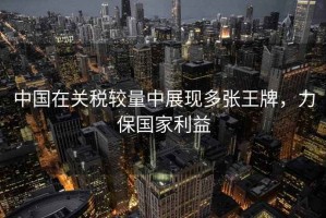 中國在關稅較量中展現(xiàn)多張王牌，力保國家利益