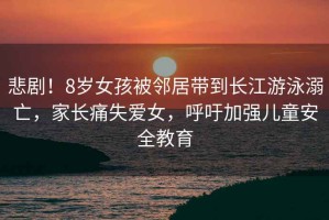 悲??！8歲女孩被鄰居帶到長江游泳溺亡，家長痛失愛女，呼吁加強(qiáng)兒童安全教育