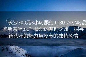 “長沙300元3小時服務1130.24小時品鑒新茶葉.cc”長沙的茶韻之旅，探尋新茶葉的魅力與城市的獨特風情