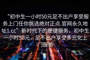 “初中生一小時50元足不出戶享受服務(wù)上門任你挑選絕對正點.官網(wǎng)永久地址1.cc”新時代下的便捷服務(wù)，初中生一小時50元，足不出戶享受多元化上門服務(wù)