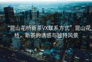 “昆山花橋新茶VX聯(lián)系方式”昆山花橋，新茶的誘惑與獨(dú)特風(fēng)景