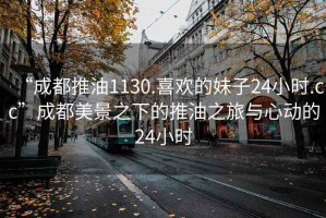 “成都推油1130.喜歡的妹子24小時(shí).cc”成都美景之下的推油之旅與心動的24小時(shí)