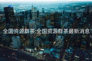 全國資源群茶:全國資源群茶最新消息