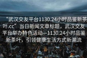 “武漢交友平臺(tái)1130.24小時(shí)品鑒新茶葉.cc”當(dāng)日新聞文章標(biāo)題，武漢交友平臺(tái)舉辦特色活動(dòng)—1130.24小時(shí)品鑒新茶葉，引領(lǐng)健康生活方式新潮流