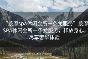 “按摩spa休閑會(huì)所一條龍服務(wù)”按摩SPA休閑會(huì)所一條龍服務(wù)，釋放身心，盡享奢華體驗(yàn)