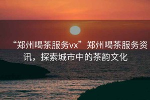 “鄭州喝茶服務vx”鄭州喝茶服務資訊，探索城市中的茶韻文化