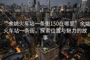 “余姚火車站一條街150在哪里”余姚火車站一條街，探索位置與魅力的故事