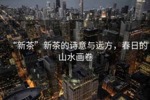 “新茶”新茶的詩意與遠方，春日的山水畫卷