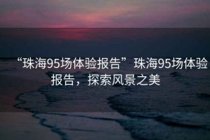 “珠海95場(chǎng)體驗(yàn)報(bào)告”珠海95場(chǎng)體驗(yàn)報(bào)告，探索風(fēng)景之美