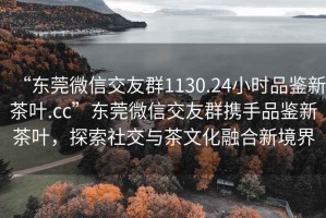 “東莞微信交友群1130.24小時品鑒新茶葉.cc”東莞微信交友群攜手品鑒新茶葉，探索社交與茶文化融合新境界