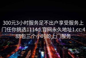 300元3小時(shí)服務(wù)足不出戶享受服務(wù)上門任你挑選1114d.官網(wǎng)永久地址1.cc:488包三個(gè)小時(shí)的上門服務(wù)