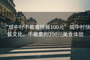 “城中村不戴套快餐100元”城中村快餐文化，不戴套的100元美食體驗