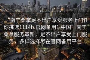 “南寧桑拿足不出戶享受服務(wù)上門任你挑選1114b.官網(wǎng)備用1.中國”南寧桑拿服務(wù)革新，足不出戶享受上門服務(wù)，多樣選擇盡在官網(wǎng)備用平臺
