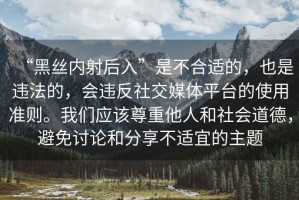 “黑絲內(nèi)射后入”是不合適的，也是違法的，會(huì)違反社交媒體平臺(tái)的使用準(zhǔn)則。我們應(yīng)該尊重他人和社會(huì)道德，避免討論和分享不適宜的主題