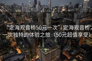 “定海觀音橋50元一次”定海觀音橋，一次獨特的體驗之旅（50元超值享受）
