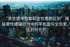 “男性嫖半包套和全包套的區(qū)別”揭秘男性嫖娼行為中的半包套與全包套，區(qū)別何在？