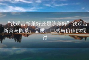 “鐵觀音新茶好還是陳茶好”鐵觀音新茶與陳茶，品質(zhì)、口感與價值的探討