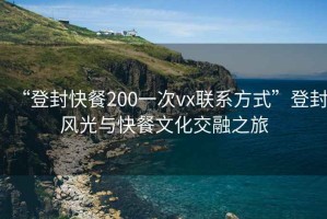 “登封快餐200一次vx聯(lián)系方式”登封風(fēng)光與快餐文化交融之旅