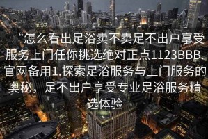 “怎么看出足浴賣不賣足不出戶享受服務(wù)上門任你挑選絕對正點1123BBB.官網(wǎng)備用1.探索足浴服務(wù)與上門服務(wù)的奧秘，足不出戶享受專業(yè)足浴服務(wù)精選體驗