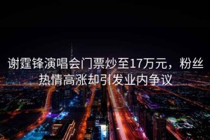 謝霆鋒演唱會(huì)門票炒至17萬元，粉絲熱情高漲卻引發(fā)業(yè)內(nèi)爭(zhēng)議