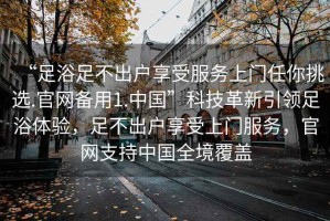 “足浴足不出戶享受服務(wù)上門任你挑選.官網(wǎng)備用1.中國”科技革新引領(lǐng)足浴體驗，足不出戶享受上門服務(wù)，官網(wǎng)支持中國全境覆蓋