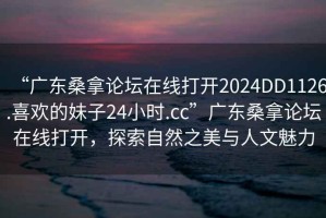 “廣東桑拿論壇在線打開2024DD1126.喜歡的妹子24小時.cc”廣東桑拿論壇在線打開，探索自然之美與人文魅力