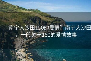 “南寧大沙田150的愛情”南寧大沙田，一段關(guān)于150的愛情故事