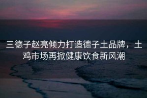 三德子趙亮傾力打造德子土品牌，土雞市場再掀健康飲食新風潮