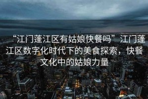 “江門蓬江區(qū)有姑娘快餐嗎”江門蓬江區(qū)數(shù)字化時代下的美食探索，快餐文化中的姑娘力量