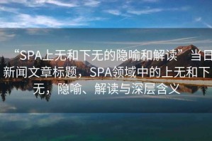 “SPA上無(wú)和下無(wú)的隱喻和解讀”當(dāng)日新聞文章標(biāo)題，SPA領(lǐng)域中的上無(wú)和下無(wú)，隱喻、解讀與深層含義