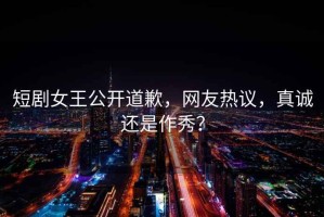 短劇女王公開道歉，網(wǎng)友熱議，真誠還是作秀？