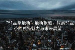 “51品茶最新”最新報(bào)道，探索51品茶的獨(dú)特魅力與未來展望
