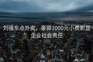 劉強東點外賣，豪擲1000元小費彰顯企業(yè)社會責任