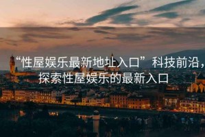 “性屋娛樂(lè)最新地址入口”科技前沿，探索性屋娛樂(lè)的最新入口