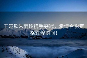 王楚欽朱雨玲攜手奪冠，激情合影定格輝煌瞬間！