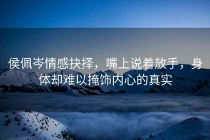 侯佩岑情感抉擇，嘴上說(shuō)著放手，身體卻難以掩飾內(nèi)心的真實(shí)