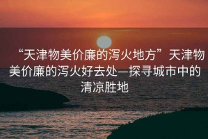 “天津物美價(jià)廉的瀉火地方”天津物美價(jià)廉的瀉火好去處—探尋城市中的清涼勝地