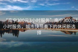 “南寧300元3小時服務(wù)”南寧300元3小時服務(wù)，城市快節(jié)奏下的休閑新選擇