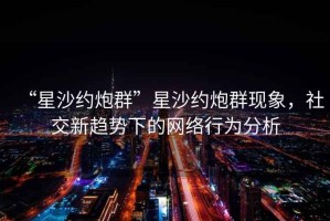“星沙約炮群”星沙約炮群現(xiàn)象，社交新趨勢下的網(wǎng)絡(luò)行為分析