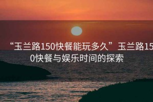 “玉蘭路150快餐能玩多久”玉蘭路150快餐與娛樂時(shí)間的探索