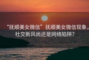 “撫順美女微信”撫順美女微信現(xiàn)象，社交新風(fēng)尚還是網(wǎng)絡(luò)陷阱？