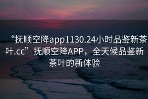“撫順空降app1130.24小時品鑒新茶葉.cc”撫順空降A(chǔ)PP，全天候品鑒新茶葉的新體驗