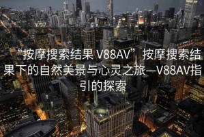 “按摩搜索結(jié)果 V88AV”按摩搜索結(jié)果下的自然美景與心靈之旅—V88AV指引的探索
